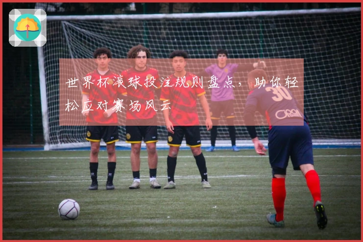 世界杯滚球投注规则盘点，助你轻松应对赛场风云